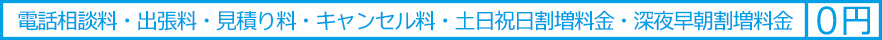 電話相談料・出張料・見積り料・キャンセル料・土日祝日割増料金・深夜早朝割増料金は０円