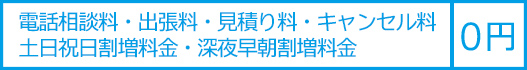 電話相談料・出張料・見積り料・キャンセル料・土日祝日割増料金・深夜早朝割増料金は０円